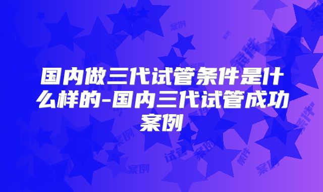 国内做三代试管条件是什么样的-国内三代试管成功案例