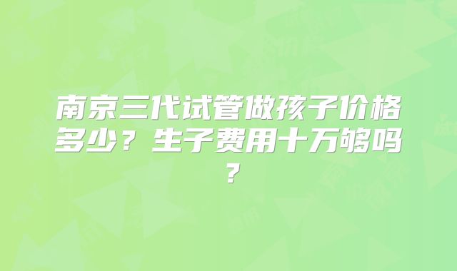 南京三代试管做孩子价格多少？生子费用十万够吗？