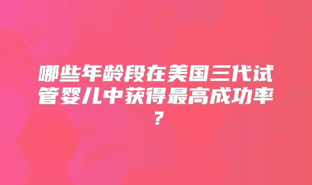 哪些年龄段在美国三代试管婴儿中获得最高成功率?