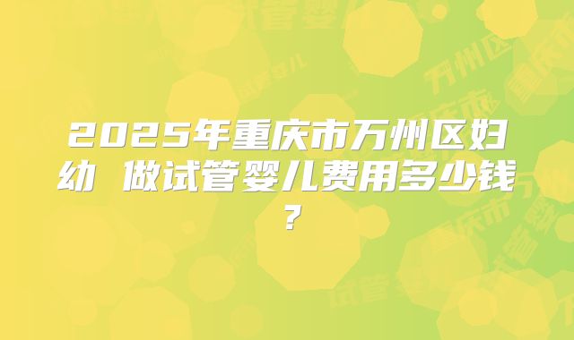 2025年重庆市万州区妇幼 做试管婴儿费用多少钱?