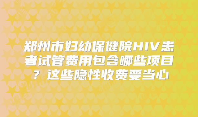 郑州市妇幼保健院HIV患者试管费用包含哪些项目?这些隐性收费要当心