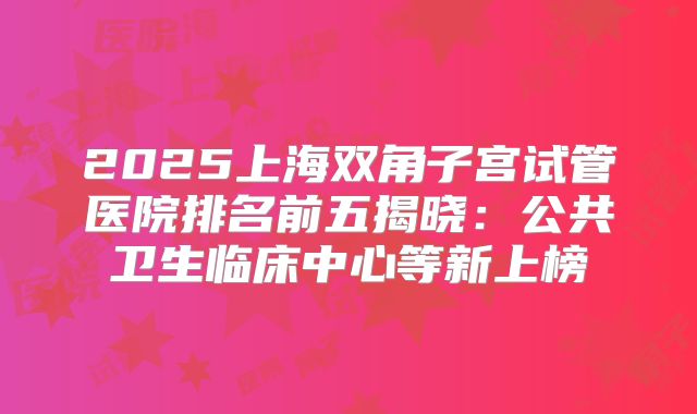 2025上海双角子宫试管医院排名前五揭晓：公共卫生临床中心等新上榜