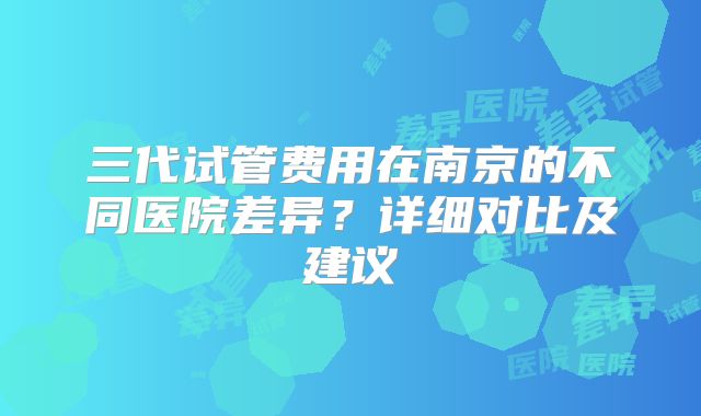 三代试管费用在南京的不同医院差异？详细对比及建议