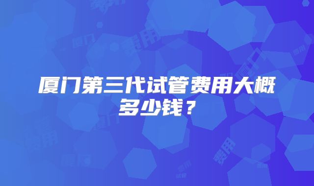 厦门第三代试管费用大概多少钱?