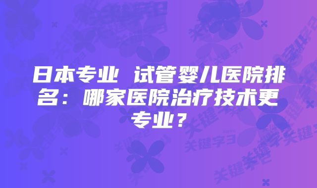日本专业 试管婴儿医院排名：哪家医院治疗技术更专业？