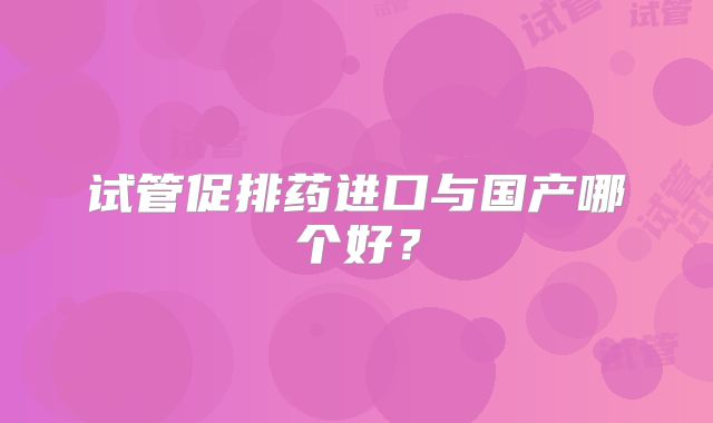 试管促排药进口与国产哪个好？