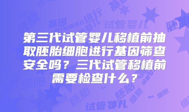 第三代试管婴儿移植前抽取胚胎细胞进行基因筛查安全吗?三代试管移植前需要检查什么?