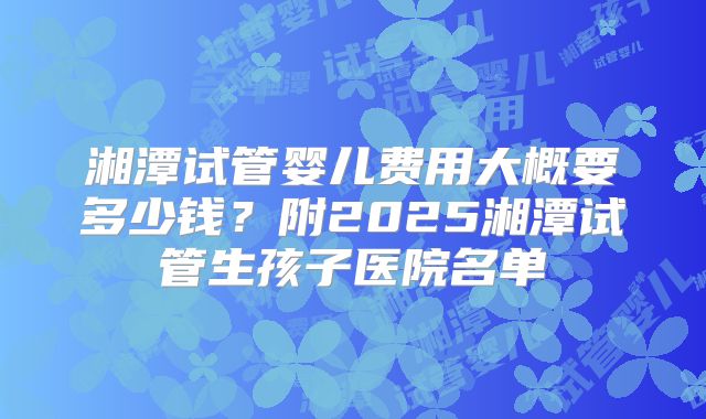湘潭试管婴儿费用大概要多少钱?附2025湘潭试管生孩子医院名单