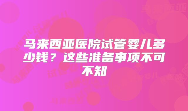 马来西亚医院试管婴儿多少钱？这些准备事项不可不知