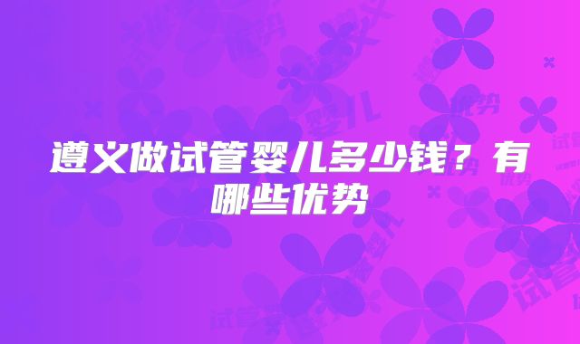 遵义做试管婴儿多少钱？有哪些优势