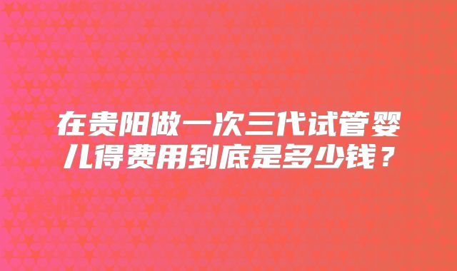 在贵阳做一次三代试管婴儿得费用到底是多少钱？
