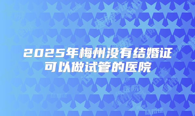 2025年梅州没有结婚证可以做试管的医院