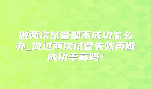 做两次试管都不成功怎么办_做过两次试管失败再做成功率高吗！