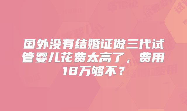 国外没有结婚证做三代试管婴儿花费太高了,费用18万够不?
