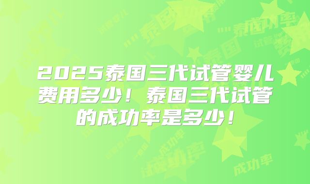 2025泰国三代试管婴儿费用多少！泰国三代试管的成功率是多少！