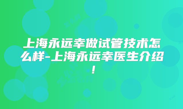 上海永远幸做试管技术怎么样-上海永远幸医生介绍！