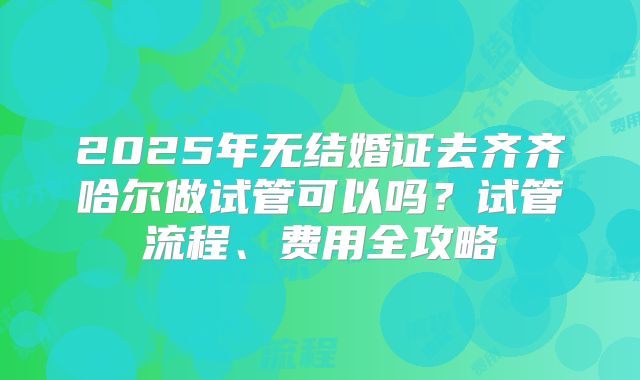 2025年无结婚证去齐齐哈尔做试管可以吗?试管流程、费用全攻略