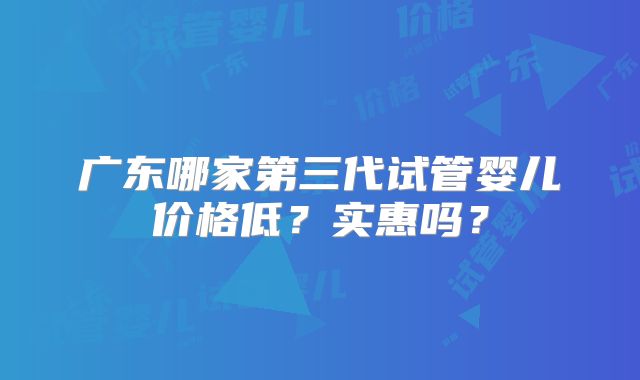 广东哪家第三代试管婴儿价格低?实惠吗?
