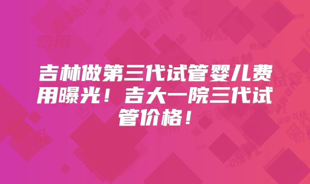吉林做第三代试管婴儿费用曝光!吉大一院三代试管价格!