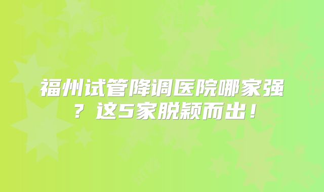 福州试管降调医院哪家强？这5家脱颖而出！