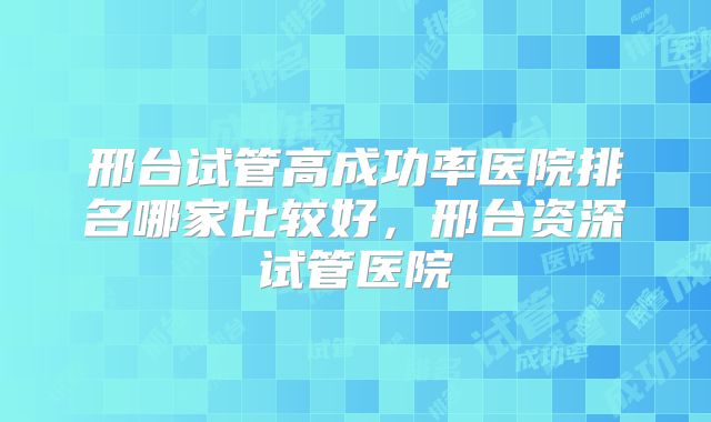邢台试管高成功率医院排名哪家比较好，邢台资深试管医院
