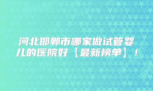 河北邯郸市哪家做试管婴儿的医院好【最新榜单】！