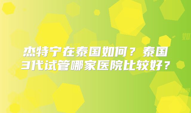 杰特宁在泰国如何？泰国3代试管哪家医院比较好？