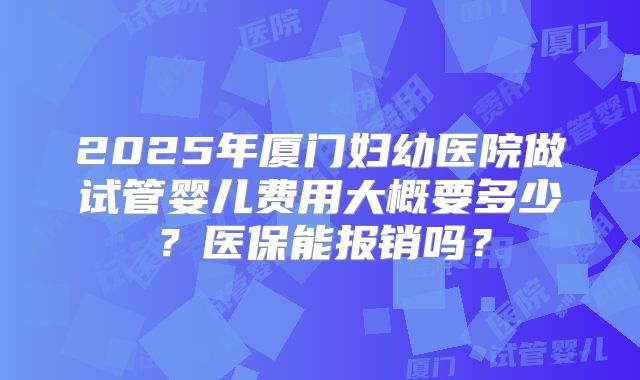 2025年厦门妇幼医院做试管婴儿费用大概要多少？医保能报销吗？