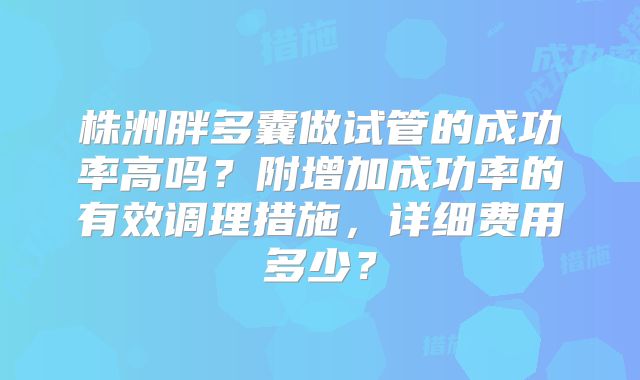 株洲胖多囊做试管的成功率高吗?附增加成功率的有效调理措施,详细费用多少?