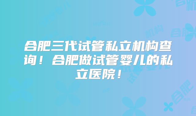 合肥三代试管私立机构查询！合肥做试管婴儿的私立医院！