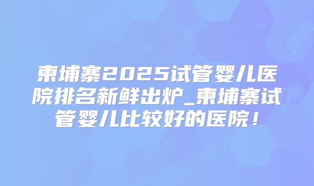 柬埔寨2025试管婴儿医院排名新鲜出炉_柬埔寨试管婴儿比较好的医院！