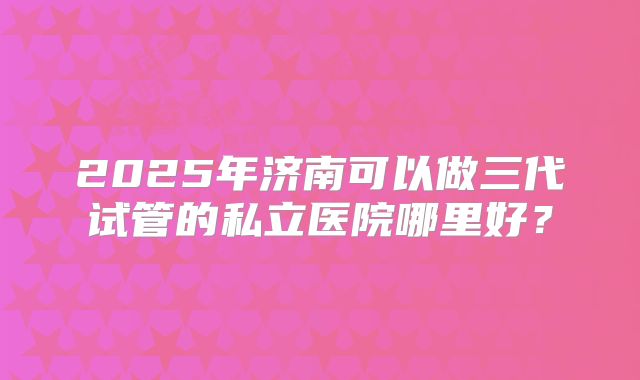 2025年济南可以做三代试管的私立医院哪里好？