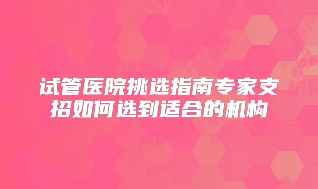 试管医院挑选指南专家支招如何选到适合的机构
