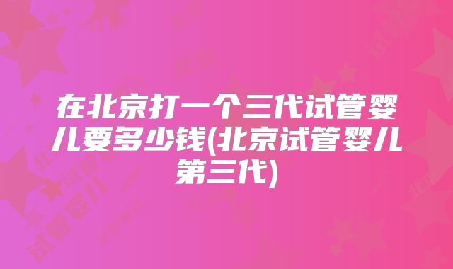在北京打一个三代试管婴儿要多少钱(北京试管婴儿第三代)