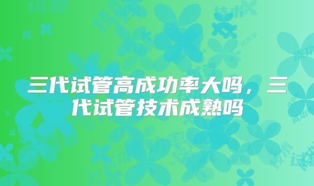 三代试管高成功率大吗，三代试管技术成熟吗