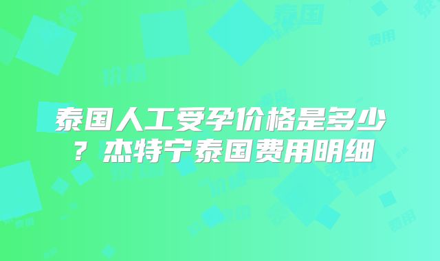 泰国人工受孕价格是多少？杰特宁泰国费用明细