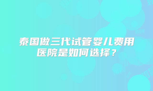 泰国做三代试管婴儿费用医院是如何选择?