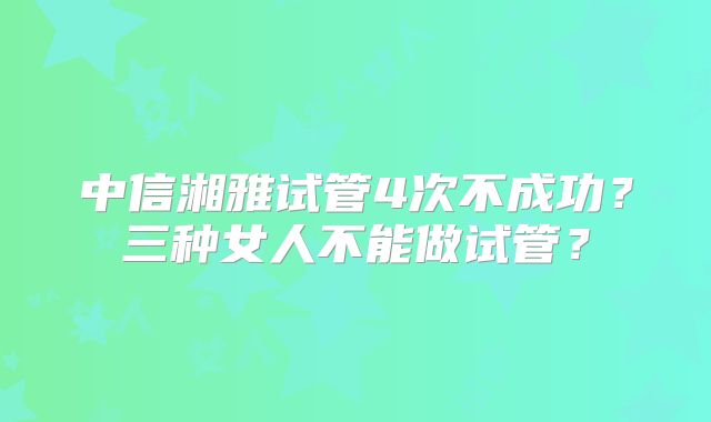 中信湘雅试管4次不成功?三种女人不能做试管?