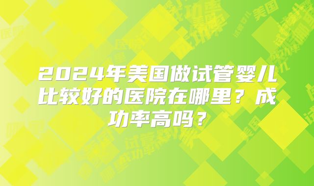 2024年美国做试管婴儿比较好的医院在哪里?成功率高吗?