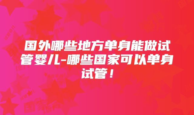 国外哪些地方单身能做试管婴儿-哪些国家可以单身试管！