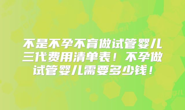 不是不孕不育做试管婴儿三代费用清单表！不孕做试管婴儿需要多少钱！