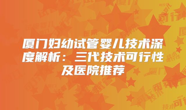 厦门妇幼试管婴儿技术深度解析：三代技术可行性及医院推荐