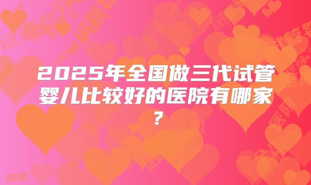 2025年全国做三代试管婴儿比较好的医院有哪家?
