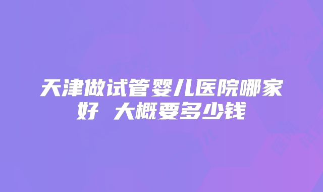 天津做试管婴儿医院哪家好 大概要多少钱