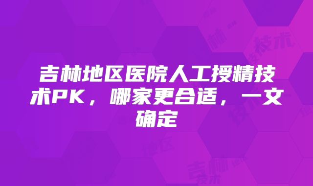吉林地区医院人工授精技术PK，哪家更合适，一文确定