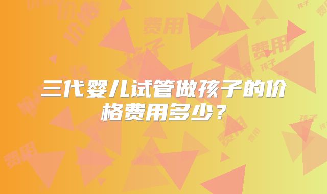 三代婴儿试管做孩子的价格费用多少?