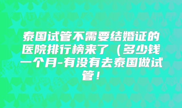 泰国试管不需要结婚证的医院排行榜来了（多少钱一个月-有没有去泰国做试管！