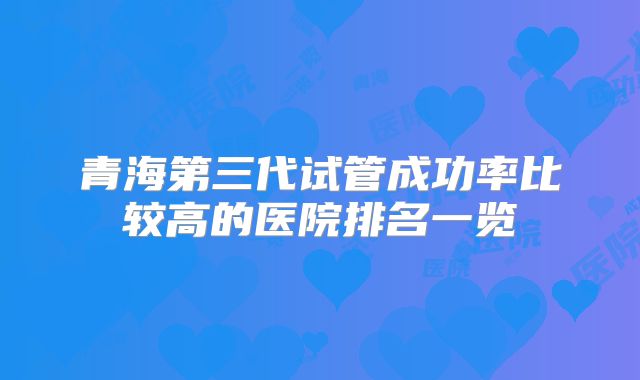 青海第三代试管成功率比较高的医院排名一览