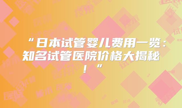“日本试管婴儿费用一览：知名试管医院价格大揭秘！”