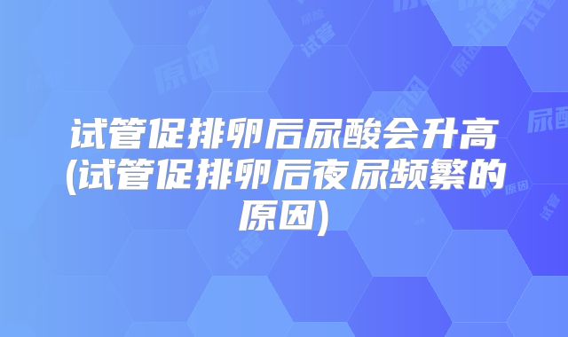 试管促排卵后尿酸会升高(试管促排卵后夜尿频繁的原因)